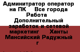 Админитратор-оператор на ПК  - Все города Работа » Дополнительный заработок и сетевой маркетинг   . Ханты-Мансийский,Радужный г.